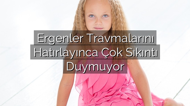 Ergenler Travmalarını Hatırlayınca Çok Sıkıntı Duymuyor Ergenler Travmalarını Hatırlayınca Çok Sıkıntı Duymuyor
