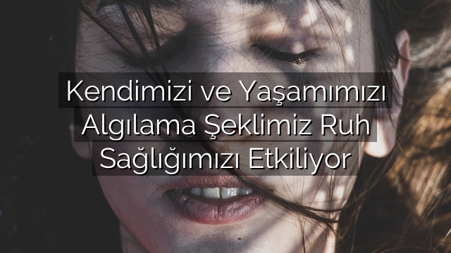 Kendimizi ve Yaşamımızı Algılama Şeklimiz Ruh Sağlığımızı Etkiliyor Kendimizi ve Yaşamımızı Algılama Şeklimiz Ruh Sağlığımızı Etkiliyor